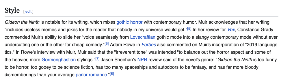 Gideon the Ninth is notable for its writing, which mixes gothic horror with contemporary humor. Muir acknowledges that her writing "includes useless memes and jokes for the reader that nobody in my universe would get."[5] In her review for Vox, Constance Grady commended Muir's ability to slide her "voice seamlessly from Lovecraftian gothic mode into a slangy contemporary mode without ever undercutting one or the other for cheap comedy."[6] Adam Rowe in Forbes also commented on Muir's incorporation of "2019 language tics." In Rowe's interview with Muir, Muir said that the "irreverent tone" was intended "to balance out the horror aspect and some of the heavier, more Gormenghastian stylings."[7] Jason Sheehan's NPR review said of the novel's genre: "Gideon the Ninth is too funny to be horror, too gooey to be science fiction, has too many spaceships and autodoors to be fantasy, and has far more bloody dismemberings than your average parlor romance."